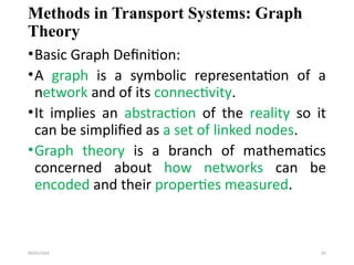 09/01/2024 81
Methods in Transport Systems: Graph
Theory
•Basic Graph Definition:
•A graph is a symbolic representation of a
network and of its connectivity.
•It implies an abstraction of the reality so it
can be simplified as a set of linked nodes.
•Graph theory is a branch of mathematics
concerned about how networks can be
encoded and their properties measured.
 