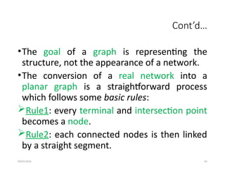 09/01/2024 82
Cont’d…
•The goal of a graph is representing the
structure, not the appearance of a network.
•The conversion of a real network into a
planar graph is a straightforward process
which follows some basic rules:
Rule1: every terminal and intersection point
becomes a node.
Rule2: each connected nodes is then linked
by a straight segment.
 