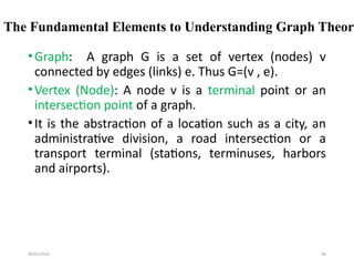 09/01/2024 84
The Fundamental Elements to Understanding Graph Theory
•Graph: A graph G is a set of vertex (nodes) v
connected by edges (links) e. Thus G=(v , e).
•Vertex (Node): A node v is a terminal point or an
intersection point of a graph.
•It is the abstraction of a location such as a city, an
administrative division, a road intersection or a
transport terminal (stations, terminuses, harbors
and airports).
 