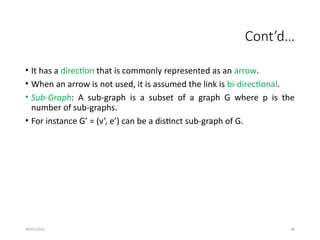 09/01/2024 86
Cont’d…
• It has a direction that is commonly represented as an arrow.
• When an arrow is not used, it is assumed the link is bi-directional.
• Sub-Graph: A sub-graph is a subset of a graph G where p is the
number of sub-graphs.
• For instance G’ = (v’, e’) can be a distinct sub-graph of G.
 