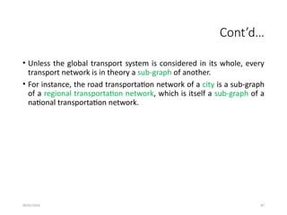 09/01/2024 87
Cont’d…
• Unless the global transport system is considered in its whole, every
transport network is in theory a sub-graph of another.
• For instance, the road transportation network of a city is a sub-graph
of a regional transportation network, which is itself a sub-graph of a
national transportation network.
 