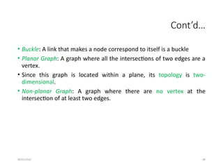 09/01/2024 88
Cont’d…
• Buckle: A link that makes a node correspond to itself is a buckle
• Planar Graph: A graph where all the intersections of two edges are a
vertex.
• Since this graph is located within a plane, its topology is two-
dimensional.
• Non-planar Graph: A graph where there are no vertex at the
intersection of at least two edges.
 