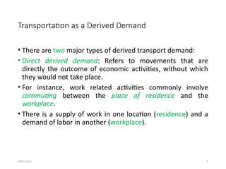 09/01/2024 9
Transportation as a Derived Demand
• There are two major types of derived transport demand:
• Direct derived demand: Refers to movements that are
directly the outcome of economic activities, without which
they would not take place.
• For instance, work related activities commonly involve
commuting between the place of residence and the
workplace.
• There is a supply of work in one location (residence) and a
demand of labor in another (workplace).
 