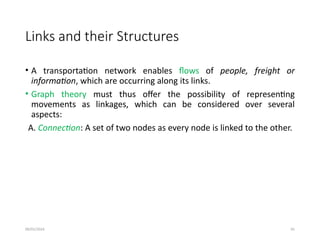 09/01/2024 91
Links and their Structures
• A transportation network enables flows of people, freight or
information, which are occurring along its links.
• Graph theory must thus offer the possibility of representing
movements as linkages, which can be considered over several
aspects:
A. Connection: A set of two nodes as every node is linked to the other.
 