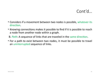 09/01/2024 92
Cont’d…
• Considers if a movement between two nodes is possible, whatever its
direction.
• Knowing connections makes it possible to find if it is possible to reach
a node from another node within a graph.
B. Path: A sequence of links that are traveled in the same direction.
• For a path to exist between two nodes, it must be possible to travel
an uninterrupted sequence of links.
 