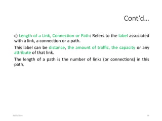 09/01/2024 95
Cont’d…
c) Length of a Link, Connection or Path: Refers to the label associated
with a link, a connection or a path.
This label can be distance, the amount of traffic, the capacity or any
attribute of that link.
The length of a path is the number of links (or connections) in this
path.
 
