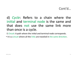 09/01/2024 97
Cont’d…
d) Cycle: Refers to a chain where the
initial and terminal node is the same and
that does not use the same link more
than once is a cycle.
E Circuit: A path where the initial and terminal node corresponds.
• It is a circuit where all the links are traveled in the same direction.
 
