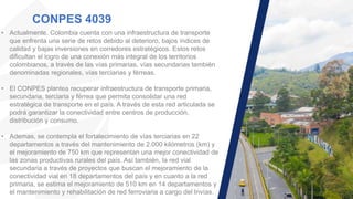 CONPES 4039
• Actualmente, Colombia cuenta con una infraestructura de transporte
que enfrenta una serie de retos debido al deterioro, bajos índices de
calidad y bajas inversiones en corredores estratégicos. Estos retos
dificultan el logro de una conexión más integral de los territorios
colombianos, a través de las vías primarias, vías secundarias también
denominadas regionales, vías terciarias y férreas.
• El CONPES plantea recuperar infraestructura de transporte primaria,
secundaria, terciaria y férrea que permita consolidar una red
estratégica de transporte en el país. A través de esta red articulada se
podrá garantizar la conectividad entre centros de producción,
distribución y consumo.
• Ademas, se contempla el fortalecimiento de vías terciarias en 22
departamentos a través del mantenimiento de 2.000 kilómetros (km) y
el mejoramiento de 750 km que representan una mejor conectividad de
las zonas productivas rurales del país. Así también, la red vial
secundaria a través de proyectos que buscan el mejoramiento de la
conectividad vial en 18 departamentos del país y en cuanto a la red
primaria, se estima el mejoramiento de 510 km en 14 departamentos y
el mantenimiento y rehabilitación de red ferroviaria a cargo del Invías.
 