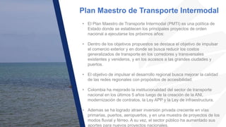 Plan Maestro de Transporte Intermodal
• El Plan Maestro de Transporte Intermodal (PMTI) es una política de
Estado donde se establecen los principales proyectos de orden
nacional a ejecutarse los próximos años:
• Dentro de los objetivos propuestos se destaca el objetivo de impulsar
el comercio exterior y en donde se busca reducir los costos
generalizados de transporte en los corredores y transversales
existentes y venideros, y en los accesos a las grandes ciudades y
puertos.
• El objetivo de impulsar el desarrollo regional busca mejorar la calidad
de las redes regionales con propósitos de accesibilidad.
• Colombia ha mejorado la institucionalidad del sector de transporte
nacional en los últimos 5 años luego de la creación de la ANI,
modernización de contratos, la Ley APP y la Ley de infraestructura.
• Ademas se ha logrado atraer inversión privada creciente en vías
primarias, puertos, aeropuertos, y en una muestra de proyectos de los
modos fluvial y férreo. A su vez, el sector público ha aumentado sus
aportes para nuevos proyectos nacionales.
 