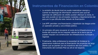 • La emisión de deuda local se puede materializar siempre y
cuando se disponga de información verosímil para que las
agencias de calificación de crédito puedan efectuar su tarea, lo
que sólo sucede en las principales ciudades y departamentos del
país por lo que dificulta este metodo de financiación.
• Las APP, permiten una financiación y repartición de riesgos entre
un operador privado y una entidad pública.
• Un principio útil para recuperar el costo de la infraestructura es a
través del recaudo de los mayores valores de la tierra que se
pueden imputar a la construcción de infraestructura municipal o
regional.
• Finalmente, debe enfatizarse la necesidad de fortalecer la
gobernanza multinivel para la financiación de proyectos de largo
aliento que se pierden por los incentivos del ciclo político. El
instrumento del Contrato-Plan es útil en tal respecto.
Instrumentos de Financiación en Colombia
 