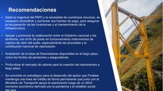• Dada la magnitud del PMTI y la necesidad de cuantiosos recursos, es
necesario diversificar y aumentar sus fuentes de pago, para asegurar
la recuperación de las inversiones y el mantenimiento de la
infraestructura.
• Apoyar y promover la colaboración entre el Gobierno nacional y los
territorios, con el fin de poner en funcionamiento instrumentos de
captura de valor del suelo, especialmente las plusvalías y la
contribución nacional de valorización.
• Ampliación de la base de financiadores disponibles en el largo plazo,
como los fondos de pensiones y aseguradoras.
• Profundizar el mercado de valores para la creación de instrumentos a
largo plazo.
• Se convierte en estratégico para el desarrollo del sector que Findeter
mantenga una línea de crédito de forma permanente que junto con el
Ministerio de Transporte apoye la reactivación luego de un difícil
momento económico derivado por la pandemia y el estallido social
Recomendaciones
 
