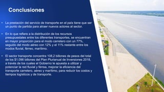 • La prestación del servicio de transporte en el país tiene que ser
un punto de partida para atraer nuevos actores al sector.
• En lo que refiere a la distribución de los recursos
presupuestales entre los diferentes transportes, se encuentran
en mayor proporción para el modo carretero con un 77%,
seguido del modo aéreo con 12% y el 11% restante entre los
modos fluvial, férreo, marítimo.
• El sector transporte concentra 108,2 billones de pesos del total
de los $1.096 billones del Plan Plurianual de Inversiones 2018,
a través de los cuales el Gobierno le apuesta a utilizar y
potenciar la red fluvial y férrea, mejorar la eficiencia del
transporte carretero, aéreo y marítimo, para reducir los costos y
tiempos logísticos y de transporte.
Conclusiones
 