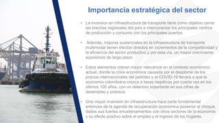 Importancia estratégica del sector
• La inversion en infraestructura de transporte tiene como objetivo cerrar
las brechas regionales del país e interconectar los principales centros
de producción y consumo con los principales puertos.
• Además, mejoras sustanciales en la infraestructura de transporte
multimodal tienen efectos directos en incrementos de la competitividad y
la eficiencia del sector productivo y por esta vía, un mayor crecimiento
económico de largo plazo.
• Estos elementos cobran mayor relevancia en el contexto económico
actual, donde la crisis económica causada por el desplome de los
precios internacionales del petróleo y el COVID-19 llevará a que la
economía colombiana crezca a tasas negativas por cuarta vez en los
últimos 100 años, con un deterioro importante en sus cifras de
desempleo y pobreza.
• Una mayor inversión en infraestructura hace parte fundamental
entonces de la agenda de recuperación económica posterior al choque,
dados sus fuertes encadenamientos con otros sectores de la economía
y su efecto positivo sobre el empleo y el ingreso de los hogares.
 