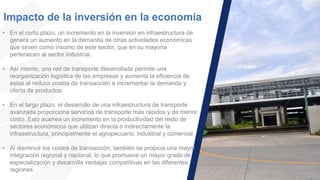 Impacto de la inversión en la economía
• En el corto plazo, un incremento en la inversión en infraestructura de
genera un aumento en la demanda de otras actividades económicas
que sirven como insumo de este sector, que en su mayoría
pertenecen al sector industrial.
• Así mismo, una red de transporte desarrollada permite una
reorganización logística de las empresas y aumenta la eficiencia de
estas al reducir costos de transacción e incrementar la demanda y
oferta de productos.
• En el largo plazo, el desarrollo de una infraestructura de transporte
avanzada proporciona servicios de transporte más rápidos y de menor
costo. Esto acarrea un incremento en la productividad del resto de
sectores económicos que utilizan directa o indirectamente la
infraestructura, principalmente el agropecuario, industrial y comercial.
• Al disminuir los costos de transacción, también se propicia una mayor
integración regional y nacional, lo que promueve un mayor grado de
especialización y desarrolla ventajas competitivas en las diferentes
regiones.
 