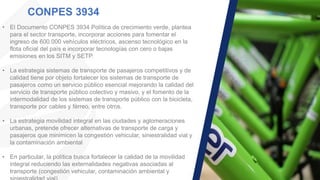 CONPES 3934
• El Documento CONPES 3934 Política de crecimiento verde, plantea
para el sector transporte, incorporar acciones para fomentar el
ingreso de 600.000 vehículos eléctricos, ascenso tecnológico en la
flota oficial del país e incorporar tecnologías con cero o bajas
emisiones en los SITM y SETP.
• La estrategia sistemas de transporte de pasajeros competitivos y de
calidad tiene por objeto fortalecer los sistemas de transporte de
pasajeros como un servicio público esencial mejorando la calidad del
servicio de transporte público colectivo y masivo, y el fomento de la
intermodalidad de los sistemas de transporte público con la bicicleta,
transporte por cables y férreo, entre otros.
• La estrategia movilidad integral en las ciudades y aglomeraciones
urbanas, pretende ofrecer alternativas de transporte de carga y
pasajeros que minimicen la congestión vehicular, siniestralidad vial y
la contaminación ambiental
• En particular, la política busca fortalecer la calidad de la movilidad
integral reduciendo las externalidades negativas asociadas al
transporte (congestión vehicular, contaminación ambiental y
 