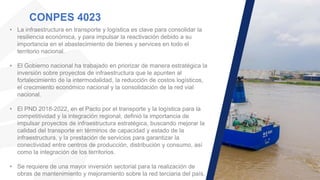 CONPES 4023
• La infraestructura en transporte y logística es clave para consolidar la
resiliencia económica, y para impulsar la reactivación debido a su
importancia en el abastecimiento de bienes y services en todo el
territorio nacional.
• El Gobierno nacional ha trabajado en priorizar de manera estratégica la
inversión sobre proyectos de infraestructura que le apunten al
fortalecimiento de la intermodalidad, la reducción de costos logísticos,
el crecimiento económico nacional y la consolidación de la red vial
nacional.
• El PND 2018-2022, en el Pacto por el transporte y la logística para la
competitividad y la integración regional, definió la importancia de
impulsar proyectos de infraestructura estratégica, buscando mejorar la
calidad del transporte en términos de capacidad y estado de la
infraestructura, y la prestación de servicios para garantizar la
conectividad entre centros de producción, distribución y consumo, así
como la integración de los territorios.
• Se requiere de una mayor inversión sectorial para la realización de
obras de mantenimiento y mejoramiento sobre la red terciaria del país.
 