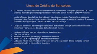 Línea de Crédito de Bancoldex
• El Gobierno nacional, mediante una alianza entre el Ministerio de Transporte y BANCOLDEX creó
una línea de crédito preferencial para el sector transporte, con un monto de $715.000 millones.
• Los beneficiarios de esta linea de credito son los entes que realicén: Transporte de pasajeros,
Transporte mixto, Transporte de carga por Carretera, Transporte de pasajeros maritime, Transporte
Fluvial de carga y pasajeros, Transporte aereo nacional de carga.
• Los plazos de la línea de crédito preferencial son de hasta tres años (3) con cuotas mensuales o
trimestrales y con periodos de gracia de hasta seis (6) meses.
• Las tasas definidas para los intermediarios financieros son:
• DTF E.A. + 0% E.A.
• IBR NMV + 0% NMV para el pago de intereses mensual.
• IBR NTV + 0% NTV para el pago de intereses trimestral.
• La tasa de interés final ofrecida al empresario será una negociación directa realizada entre el
beneficiario final y el intermediario financiero.
 