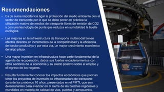 • Es de suma importancia ligar la protección del medio ambiente con el
sector de transporte por lo que se debe poner en práctica la
utilización masiva de medios de transporte libres de emisión de CO2
y con una tecnología de punta que reduzca en su totalidad la huella
ecológica.
• Las mejoras en la infraestructura de transporte multimodal tienen
efectos directos en incrementos de la competitividad y la eficiencia
del sector productivo y por esta vía, un mayor crecimiento económico
de largo plazo.
• Una mayor inversión en infraestructura hace parte fundamental de la
agenda de recuperación, dados sus fuertes encadenamientos con
otros sectores de la economía y su efecto positivo sobre el empleo y
el ingreso de los hogares.
• Resulta fundamental conocer los impactos económicos que podrían
tener los proyectos de inversión de infraestructura de transporte
durante los próximos 10 años, presentados en el PMTI, que son
determinantes para avanzar en el cierre de las brechas regionales y
mundiales en materia de calidad de vías, puertos y aeropuertos.
Recomendaciones
 