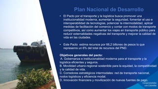 • El Pacto por el transporte y la logística busca promover una
institucionalidad moderna, aumentar la seguridad, fomentar el uso e
interoperabilidad de tecnologías, potenciar la intermodalidad, aplicar
medidas de facilitación del comercio y contar con modos de transporte
competitivos, así como aumentar los viajes en transporte público para
reducir externalidades negativas del transporte y mejorar la calidad de
vida en las ciudades.
• Este Pacto estima recursos por 66,2 billones de pesos lo que
represenra un 6% del total de recursos del PND.
Objetivos generales del pacto:
A. Gobernanza e institucionalidad moderna para el transporte y la
logística eficientes y seguros.
B. Movilidad urbano-regional sostenible para la equidad, la competitividad
y la calidad de vida.
C. Corredores estratégicos intermodales: red de transporte nacional,
nodos logísticos y eficiencia modal.
D. Innovación financiera y movilización de nuevas fuentes de pago.
Plan Nacional de Desarrollo
 