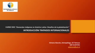 CURSO DDO “Demandas indígenas en América Latina: Desafíos de la globalización”
INTRODUCCIÓN TRATADOS INTERNACIONALES
Ximena Alarcón, Antropóloga, UC Temuco
569 51337341
xalarcon@uct.cl
 