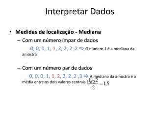 Interpretar Dados

• Medidas de localização - Mediana
  – Com um número ímpar de dados
      0, 0, 0, 1, 1, 2, 2, 2 ,2  O número 1 é a mediana da
    amostra


  – Com um número par de dados
      0, 0, 0, 1, 1, 2, 2, 2 ,2 ,3  A mediana da amostra é a
    média entre os dois valores centrais 11 2.
                                           e 2   1,5
                                          2
 
