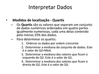 Interpretar Dados

•   Medidas de localização - Quartis
    –   Os Quartis são os valores que separam um conjunto
        de dados numéricos ordenados em quatro partes
        igualmente numerosas, cada uma delas contendo
        pelo menos 25% dos dados.
    –   Para determinar os quartis:
           1. Ordenar os dados por ordem crescente
           2. Determinar a mediana do conjunto de dados. Este
            é o valor de Q2=Med.
           3. Determinar a mediana dos valores que ficam à
            esquerda de Q2. Este é o valor de Q1.
           4. Determinar a mediana dos valores que ficam à
            direita de Q2. Este é o valor de Q3.
 
