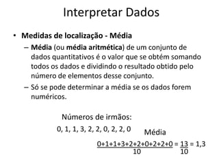 Interpretar Dados
• Medidas de localização - Média
  – Média (ou média aritmética) de um conjunto de
    dados quantitativos é o valor que se obtém somando
    todos os dados e dividindo o resultado obtido pelo
    número de elementos desse conjunto.
  – Só se pode determinar a média se os dados forem
    numéricos.

             Números de irmãos:
           0, 1, 1, 3, 2, 2, 0, 2, 2, 0   Média
                          0+1+1+3+2+2+0+2+2+0 = 13 = 1,3
                                   10           10
 