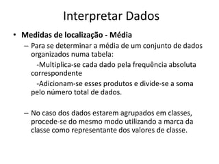 Interpretar Dados
• Medidas de localização - Média
  – Para se determinar a média de um conjunto de dados
    organizados numa tabela:
      -Multiplica-se cada dado pela frequência absoluta
    correspondente
      -Adicionam-se esses produtos e divide-se a soma
    pelo número total de dados.

  – No caso dos dados estarem agrupados em classes,
    procede-se do mesmo modo utilizando a marca da
    classe como representante dos valores de classe.
 