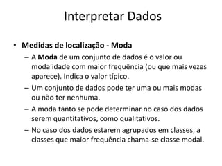 Interpretar Dados

• Medidas de localização - Moda
  – A Moda de um conjunto de dados é o valor ou
    modalidade com maior frequência (ou que mais vezes
    aparece). Indica o valor típico.
  – Um conjunto de dados pode ter uma ou mais modas
    ou não ter nenhuma.
  – A moda tanto se pode determinar no caso dos dados
    serem quantitativos, como qualitativos.
  – No caso dos dados estarem agrupados em classes, a
    classes que maior frequência chama-se classe modal.
 
