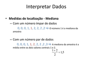 Interpretar Dados

• Medidas de localização - Mediana
  – Com um número ímpar de dados
      0, 0, 0, 1, 1, 2, 2, 2 ,2  O número 1 é a mediana da
    amostra


  – Com um número par de dados
      0, 0, 0, 1, 1, 2, 2, 2 ,2 ,3  A mediana da amostra é a
    média entre os dois valores centrais 1 e 2.
                                           1 2
                                               1,5
                                            2
 