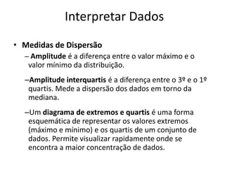 Interpretar Dados
• Medidas de Dispersão
  – Amplitude é a diferença entre o valor máximo e o
   valor mínimo da distribuição.
  –Amplitude interquartis é a diferença entre o 3º e o 1º
   quartis. Mede a dispersão dos dados em torno da
   mediana.
  –Um diagrama de extremos e quartis é uma forma
   esquemática de representar os valores extremos
   (máximo e mínimo) e os quartis de um conjunto de
   dados. Permite visualizar rapidamente onde se
   encontra a maior concentração de dados.
 