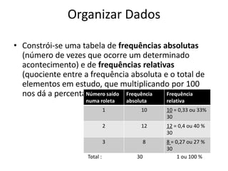 Organizar Dados

• Constrói-se uma tabela de frequências absolutas
  (número de vezes que ocorre um determinado
  acontecimento) e de frequências relativas
  (quociente entre a frequência absoluta e o total de
  elementos em estudo, que multiplicando por 100
  nos dá a percentagem).saído Frequência
                   Número                 Frequência
                    numa roleta   absoluta     relativa
                              1        10      10 = 0,33 ou 33%
                                               30
                              2        12      12 = 0,4 ou 40 %
                                               30
                              3            8   8 = 0,27 ou 27 %
                                               30
                    Total :           30            1 ou 100 %
 