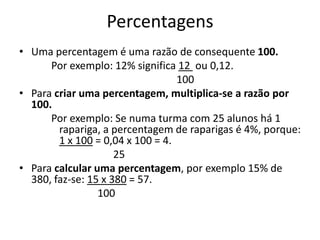 Percentagens
• Uma percentagem é uma razão de consequente 100.
      Por exemplo: 12% significa 12 ou 0,12.
                                  100
• Para criar uma percentagem, multiplica-se a razão por
  100.
      Por exemplo: Se numa turma com 25 alunos há 1
        rapariga, a percentagem de raparigas é 4%, porque:
        1 x 100 = 0,04 x 100 = 4.
                     25
• Para calcular uma percentagem, por exemplo 15% de
  380, faz-se: 15 x 380 = 57.
                 100
 