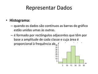 Representar Dados
• Histograma:
  – quando os dados são contínuos as barras do gráfico
    estão unidas umas às outras.
  – é formado por rectângulos adjacentes que têm por
    base a amplitude de cada classe e cuja área é
    proporcional à frequência absoluta (ou relativa).
 