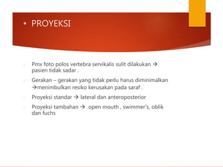 • PROYEKSI
- Pmx foto polos vertebra servikalis sulit dilakukan 
pasien tidak sadar .
- Gerakan – gerakan yang tidak perlu harus diminimalkan
menimbulkan resiko kerusakan pada saraf .
- Proyeksi standar  lateral dan anteroposterior
- Proyeksi tambahan  open mouth , swimmer’s, oblik
dan fuchs
 