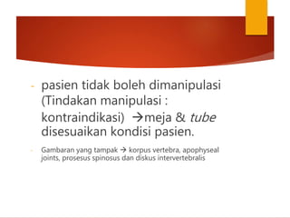 - pasien tidak boleh dimanipulasi
(Tindakan manipulasi :
kontraindikasi) meja & tube
disesuaikan kondisi pasien.
- Gambaran yang tampak  korpus vertebra, apophyseal
joints, prosesus spinosus dan diskus intervertebralis
 