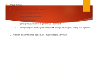  Yang dinilai :
1. Alignment  ada 5 garis kontur
- garis vertebralis anterior,
- garis vertebralis posterior,
- garis spinolaminar ,
- garis spinous posterior & garis klivus – odontoid.
 Disruption pada kontur garis vertebra  adanya trauma pada tulang atau ligamen
2 . Adakah diskontinuitas pada tiap – tiap vertebra servikalis
 