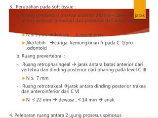 3. Perubahan pada soft tissue :
a. Ruang predental ( interval anterior atlanto – dens ) jarak
antara anterior odontoid dan posterior dari arkus anterior C
I.
N ≤ 3 mm dewasa , 5 mm anak
Jika lebih curiga kemungkinan fr pada C I/pro
.odontoid
b. Ruang prevertebral :
- Ruang retropharingeal  jarak antara batas anterior dari
vertebra dan dinding posterior dari pharing pada level C III
N ≤ 7 mm
- Ruang retrotrakeal jarak antara dinding posterior trakea
dan anteroinferior dari C VI
N ≤ 22 mm  dewasa , ≤ 14 mm  anak
4. Pelebaran ruang antara 2 ujung prosesus spinosus
 