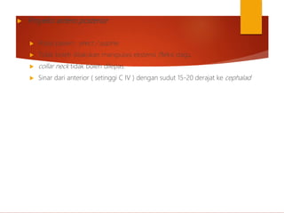  Proyeksi antero posterior
 Posisi pasien : erect / supine
 Tidak boleh dilakukan manipulasi ekstensi /fleksi dagu.
 collar neck tidak boleh dilepas.
 Sinar dari anterior ( setinggi C IV ) dengan sudut 15-20 derajat ke cephalad
 