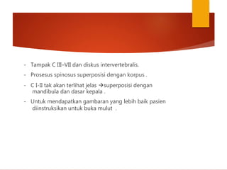 - Tampak C III–VII dan diskus intervertebralis.
- Prosesus spinosus superposisi dengan korpus .
- C I-II tak akan terlihat jelas superposisi dengan
mandibula dan dasar kepala .
- Untuk mendapatkan gambaran yang lebih baik pasien
diinstruksikan untuk buka mulut .
 
