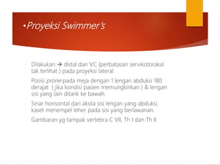 •Proyeksi Swimmer’s
- Dilakukan  distal dari V.C (perbatasan servikotorakal
tak terlihat ) pada proyeksi lateral.
- Posisi prone pada meja dengan 1 lengan abduksi 180
derajat ( jika kondisi pasien memungkinkan ) & lengan
sisi yang lain ditarik ke bawah.
- Sinar horisontal dari aksila sisi lengan yang abduksi,
kaset menempel leher pada sisi yang berlawanan.
- Gambaran yg tampak vertebra C VII, Th I dan Th II
 