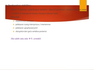 b. Berdasarkan stabilitas :
- Stabil  terbatas pada korpus vertebra / elemen posterior , struktur ligamen intak.
- Unstabil  mengenai korpus maupun elemen post.
Ditandai :
 displacement vertebra
 pelebaran ruang interspinous / interlaminar
 pelebaran apophyseal joint
 disruption dari garis vertebra posterior.
Jika salah satu ada  fr. unstabil.
 