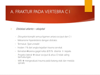 A. FRAKTUR PADA VERTEBRA C I
1. Dislokasi atlanto – oksipital
- Disruption komplit semua ligamen antara occiput dan C I
- Mekanisme hiperekstensi dengan distraksi.
- Termasuk Type unstabil
- Insiden 1 % dari angka kejadian trauma servikal.
- Kematiankarena gagal nafas &70 % disertai tr .kepala.
- Proyeksi lateral  dasar occiput & arkus CI tidak saling
berhubungan.
- MRI  mengevaluasi trauma pada batang otak dan medula
spinalis
 