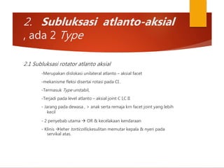 2. Subluksasi atlanto-aksial
, ada 2 Type
2.1 Subluksasi rotator atlanto aksial
-Merupakan dislokasi unilateral atlanto – aksial facet
-mekanisme fleksi disertai rotasi pada CI .
-Termasuk Type unstabil,
-Terjadi pada level atlanto – aksial joint C I,C II
- Jarang pada dewasa , > anak serta remaja krn facet joint yang lebih
kecil
- 2 penyebab utama  OR & kecelakaan kendaraan
- Klinis leher torticollis,kesulitan memutar kepala & nyeri pada
servikal atas.
 