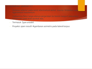 2.2 Subluksasi anterior C I
- dislokasi anterior pada sendi atlantoaksial akibat trauma robekan pada
ligamentum transversum
- mekanisme fleksi tanpa adanya pergerakan ke lateral maupun perputaran
komponen pada level servikal atas.
- Termasuk Type unstabil.
- Proyeksi open mouth gambaran asimetris pada lateral korpus
 
