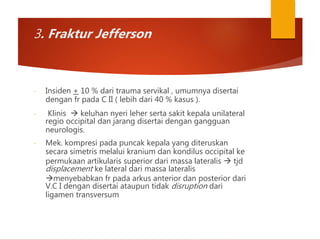 3. Fraktur Jefferson
- Insiden + 10 % dari trauma servikal , umumnya disertai
dengan fr pada C II ( lebih dari 40 % kasus ).
- Klinis  keluhan nyeri leher serta sakit kepala unilateral
regio occipital dan jarang disertai dengan gangguan
neurologis.
- Mek. kompresi pada puncak kepala yang diteruskan
secara simetris melalui kranium dan kondilus occipital ke
permukaan artikularis superior dari massa lateralis  tjd
displacement ke lateral dari massa lateralis
menyebabkan fr pada arkus anterior dan posterior dari
V.C I dengan disertai ataupun tidak disruption dari
ligamen transversum
 