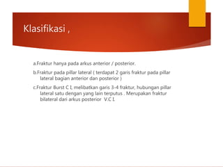Klasifikasi ,
a.Fraktur hanya pada arkus anterior / posterior.
b.Fraktur pada pillar lateral ( terdapat 2 garis fraktur pada pillar
lateral bagian anterior dan posterior )
c.Fraktur Burst C I, melibatkan garis 3-4 fraktur, hubungan pillar
lateral satu dengan yang lain terputus . Merupakan fraktur
bilateral dari arkus posterior V.C I.
 