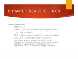 B. FRAKTUR PADA VERTEBRA C II
1. Fraktur pada prosesus odontoid
- segmen C II >>
- Insiden : 10% - 15% dari seluruh fraktur segmen servikal
- ♂ > ♀, usia <40 tahun.
- 40 % disertai trauma kepala/leher ,terutama mandibula
- 15 % - 20 %  disertai trauma servikal level lain.
- mekanisme  fleksi, ekstensi dan rotasi kuat 
displacement ke anterior maupun posterior dari prosesus
odontoid ,tergantung dari kekuatan traumanya 
subluksasi C I atau C II ke anterior maupun posterior
 