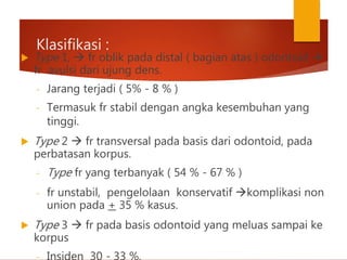 Klasifikasi :
 Type 1,  fr oblik pada distal ( bagian atas ) odontoid 
fr avulsi dari ujung dens.
- Jarang terjadi ( 5% - 8 % )
- Termasuk fr stabil dengan angka kesembuhan yang
tinggi.
 Type 2  fr transversal pada basis dari odontoid, pada
perbatasan korpus.
- Type fr yang terbanyak ( 54 % - 67 % )
- fr unstabil, pengelolaan konservatif komplikasi non
union pada + 35 % kasus.
 Type 3  fr pada basis odontoid yang meluas sampai ke
korpus
- Insiden 30 - 33 %,
 