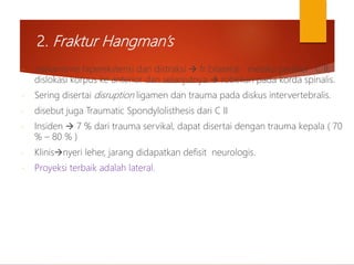 2. Fraktur Hangman’s
- mekanisme hiperekstensi dan distraksi  fr bilateral melalui pedikel C II,
dislokasi korpus ke anterior dan selanjutnya  robekan pada korda spinalis.
- Sering disertai disruption ligamen dan trauma pada diskus intervertebralis.
- disebut juga Traumatic Spondylolisthesis dari C II
- Insiden  7 % dari trauma servikal, dapat disertai dengan trauma kepala ( 70
% – 80 % )
- Klinisnyeri leher, jarang didapatkan defisit neurologis.
- Proyeksi terbaik adalah lateral.
 